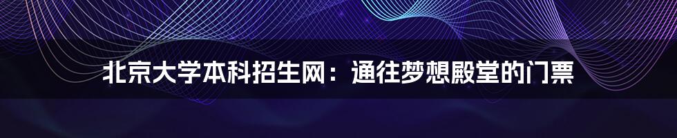 北京大学本科招生网:通往梦想殿堂的门票