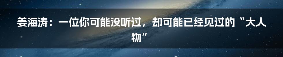 姜海涛:一位你可能没听过,却可能已经见过的“大人物”