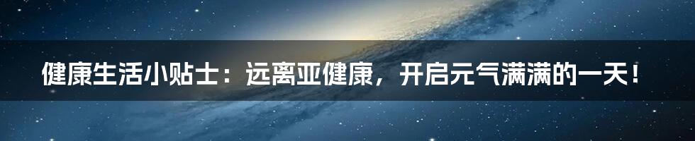 健康生活小贴士:远离亚健康,开启元气满满的一天!