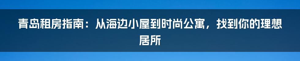 青岛租房指南:从海边小屋到时尚公寓,找到你的理想居所