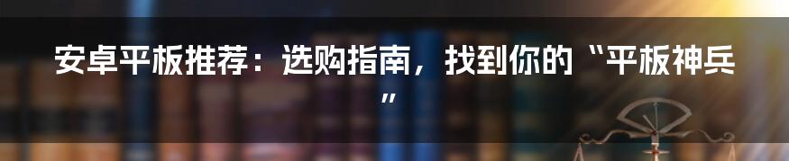 安卓平板推荐:选购指南,找到你的“平板神兵”