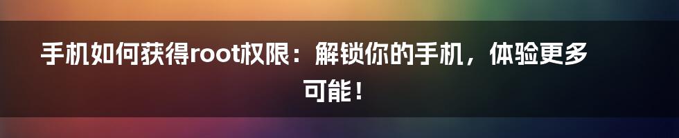 手机如何获得root权限:解锁你的手机,体验更多可能!