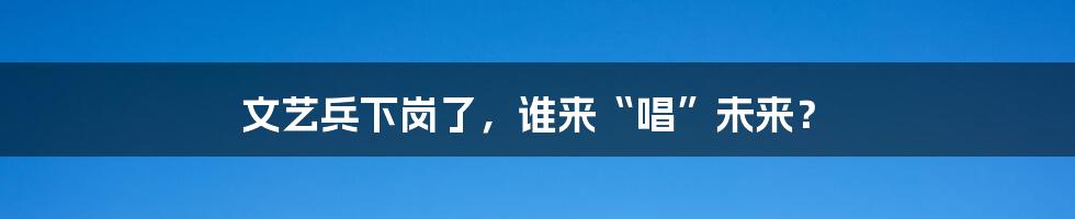 文艺兵下岗了,谁来“唱”未来?