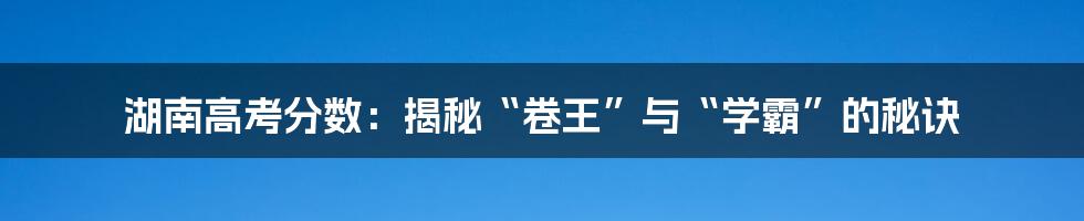 湖南高考分数:揭秘“卷王”与“学霸”的秘诀