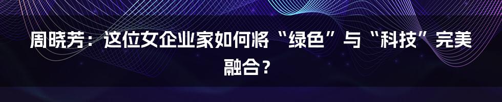 周晓芳:这位女企业家如何将“绿色”与“科技”完美融合?