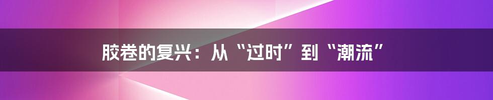 胶卷的复兴:从“过时”到“潮流”