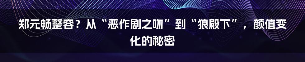 郑元畅整容?从“恶作剧之吻”到“狼殿下”,颜值变化的秘密