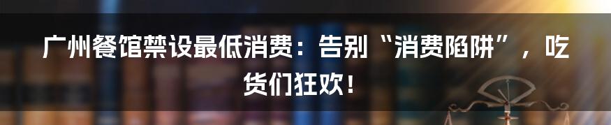 广州餐馆禁设最低消费:告别“消费陷阱”,吃货们狂欢!
