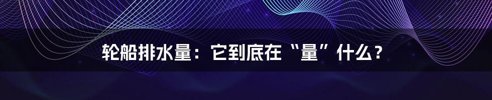 轮船排水量:它到底在“量”什么?