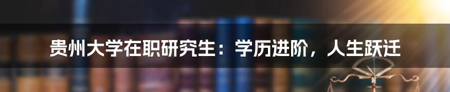 贵州大学在职研究生:学历进阶,人生跃迁