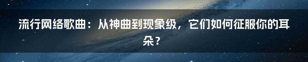 流行网络歌曲:从神曲到现象级,它们如何征服你的耳朵?