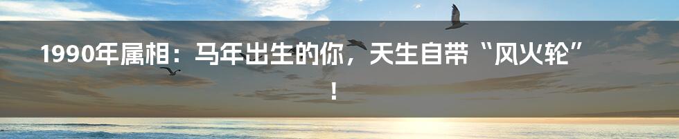 1990年属相:马年出生的你,天生自带“风火轮”!