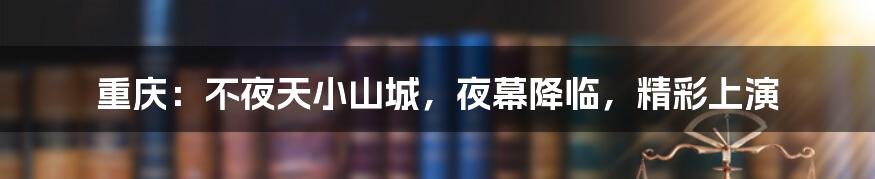 重庆:不夜天小山城,夜幕降临,精彩上演