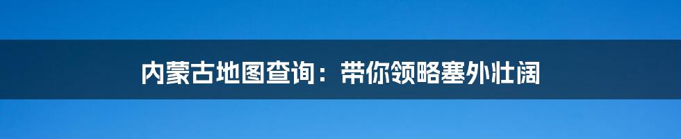 内蒙古地图查询：带你领略塞外壮阔