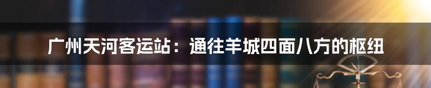 广州天河客运站:通往羊城四面八方的枢纽