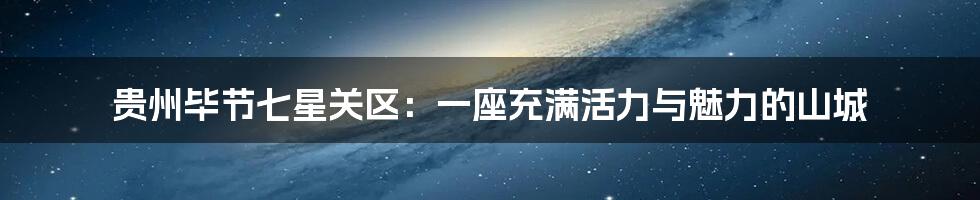 贵州毕节七星关区:一座充满活力与魅力的山城