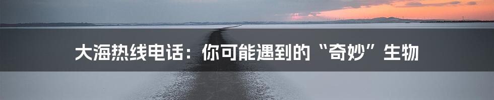 大海热线电话:你可能遇到的“奇妙”生物
