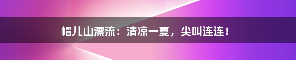 帽儿山漂流:清凉一夏,尖叫连连!