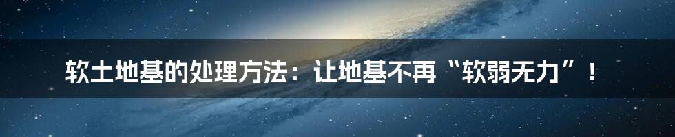 软土地基的处理方法:让地基不再“软弱无力”!