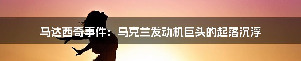 马达西奇事件:乌克兰发动机巨头的起落沉浮