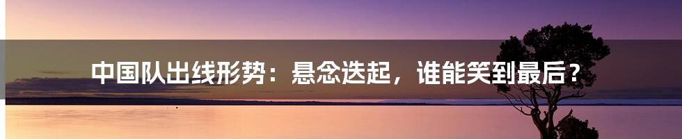 中国队出线形势:悬念迭起,谁能笑到最后?