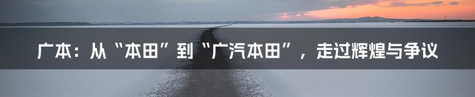 广本:从“本田”到“广汽本田”,走过辉煌与争议