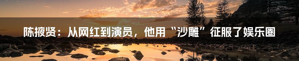 陈掖贤:从网红到演员,他用“沙雕”征服了娱乐圈