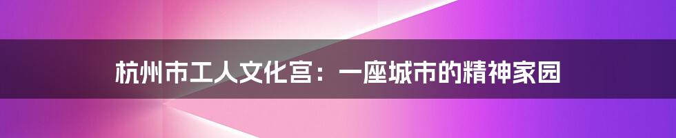 杭州市工人文化宫:一座城市的精神家园