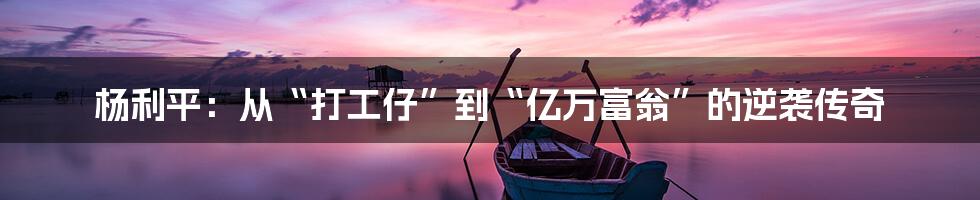 杨利平:从“打工仔”到“亿万富翁”的逆袭传奇