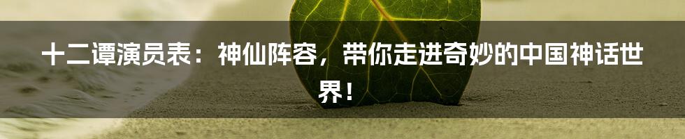 十二谭演员表:神仙阵容,带你走进奇妙的中国神话世界!