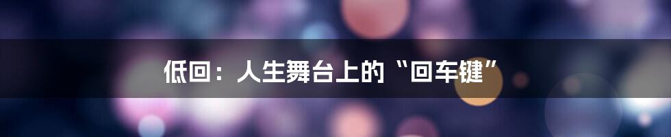 低回:人生舞台上的“回车键”