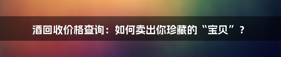 酒回收价格查询:如何卖出你珍藏的“宝贝”?