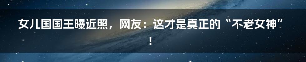 女儿国国王曝近照,网友:这才是真正的“不老女神”!