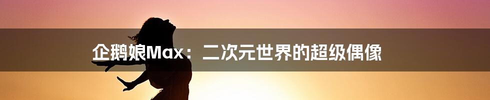 企鹅娘Max：二次元世界的超级偶像