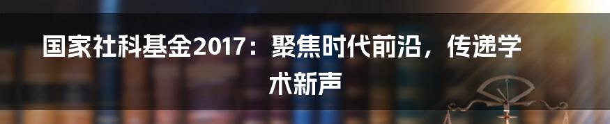 国家社科基金2017:聚焦时代前沿,传递学术新声
