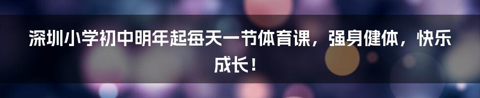 深圳小学初中明年起每天一节体育课,强身健体,快乐成长!