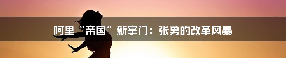 阿里“帝国”新掌门:张勇的改革风暴