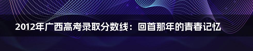 2012年广西高考录取分数线:回首那年的青春记忆