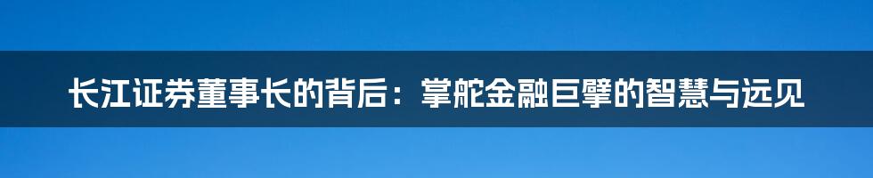 长江证券董事长的背后:掌舵金融巨擘的智慧与远见