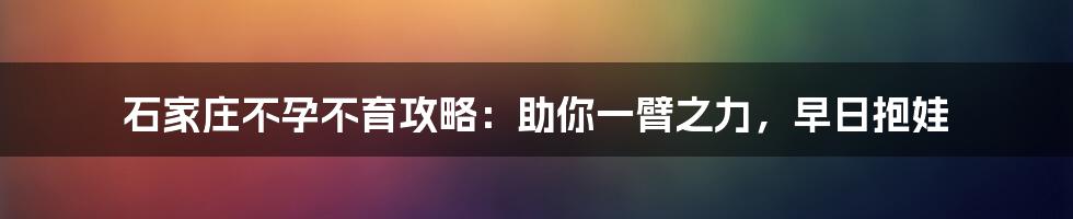 石家庄不孕不育攻略:助你一臂之力,早日抱娃