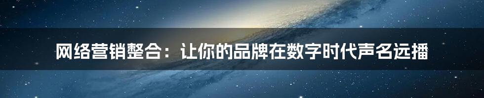 网络营销整合:让你的品牌在数字时代声名远播
