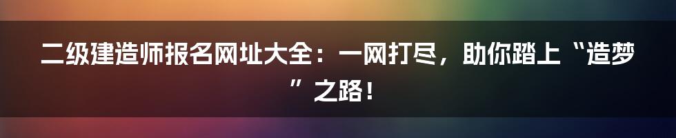 二级建造师报名网址大全:一网打尽,助你踏上“造梦”之路!