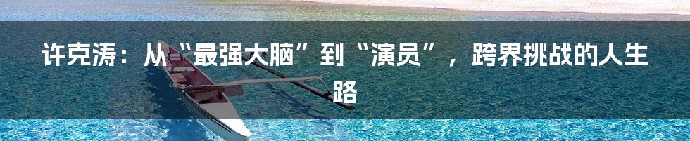 许克涛：从“最强大脑”到“演员”，跨界挑战的人生路