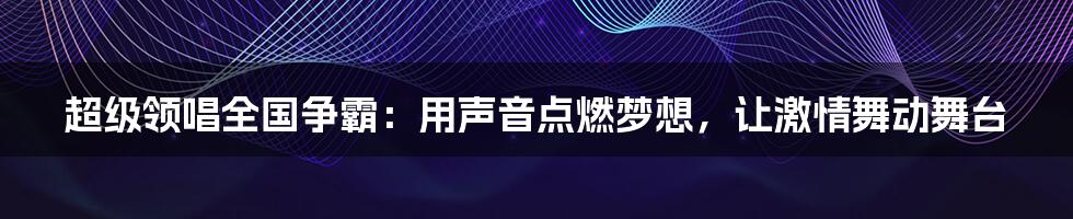 超级领唱全国争霸:用声音点燃梦想,让激情舞动舞台