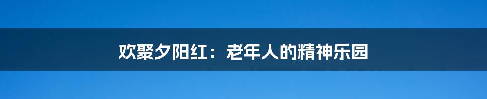 欢聚夕阳红:老年人的精神乐园