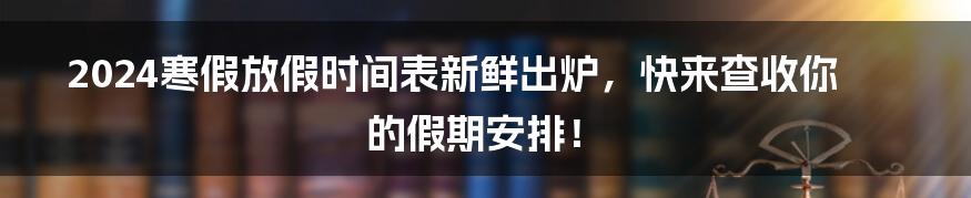 2024寒假放假时间表新鲜出炉,快来查收你的假期安排!