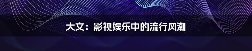 大文：影视娱乐中的流行风潮