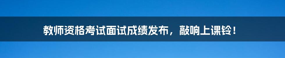 教师资格考试面试成绩发布,敲响上课铃!