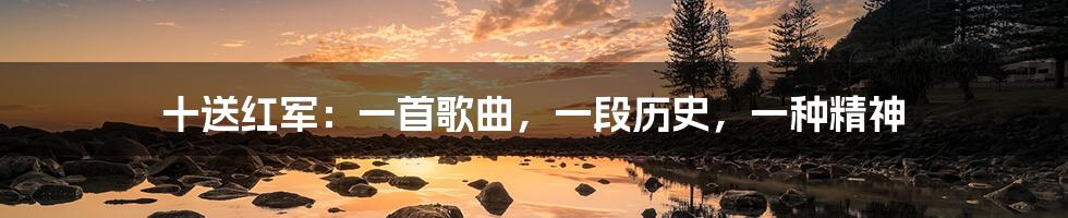 十送红军:一首歌曲,一段历史,一种精神