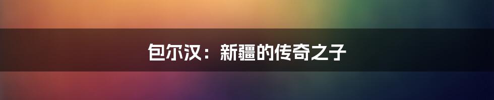 包尔汉：新疆的传奇之子